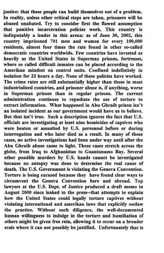justice: that these people can build themselves out of a problem. Tn reality, unless other critical steps are taken, prisoners will be abused unabated. Try to consider first the flawed assumption that punitive incarceration policies work. This country is indisputably a leader in this arena: as of June 30, 2002, this country imprisoned 701 men and women for every 100,000 residents, almost four times the rate found in other so-called democratic countries worldwide. Few countries have invested as heavily as the United States in Supermax prisons, fortresses, where so called difficult inmates can be placed according to the Amerikan mindset on control units. Confined indefinitely in isolation for 23 hours a day. None of these policies have worked. The crime rates are still substantially higher than those in most industrialized countries, and prisoner abuse is, if anything, worse in Supermax prisons than in regular prisons. The current administration continues to repudiate the use of torture to extract information. What happened in Abu Ghraib prison isn’t an isolated incident as our government would have us to believe. But that isn’t true. Such a description ignores the fact that U.S. officials are investigating at least nine homicides of captives who were beaten or assaulted by U.S. personnel before or during interrogation and who later died as a result. In many of those cases, o active investigations had been under way until after the Abu Ghraib abuse came to light. Those cases stretch across the globe, from Iraq to Afghanistan to Guantanamo Bay. Several other possible murders by U.S. hands cannot be investigated because no autopsy was done to determine the real cause of death. The U.S. Government is violating the Geneva Convention. Torture is being excused because they have found clear ways to circumvent the Geneva Convention here and abroad. Top lawyers at the U.S. Dept. of Justice produced a draft memo in August 2000 since leaked to the press--that attempts to explain how the United States could legally torture captives without violating international and amerikan laws that explicitly outlaw the practice. Without such diligence, the well-documented human willingness to indulge in the torture and humiliation of others might be given free rein, allowing it to occur on a broader scale where it can not possibly be justified. Unfortunately that is  